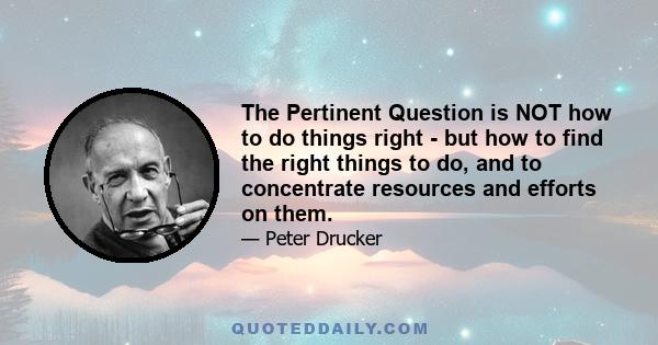 The Pertinent Question is NOT how to do things right - but how to find the right things to do, and to concentrate resources and efforts on them.