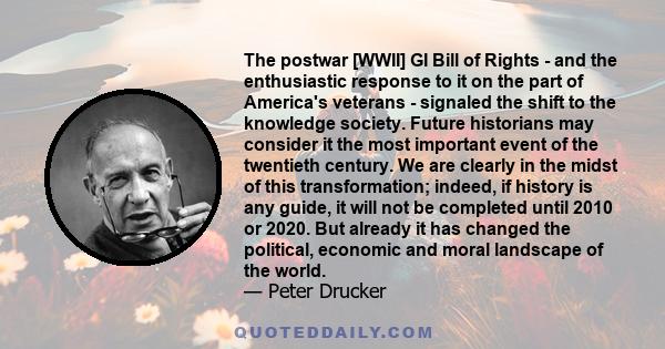 The postwar [WWII] GI Bill of Rights - and the enthusiastic response to it on the part of America's veterans - signaled the shift to the knowledge society. Future historians may consider it the most important event of