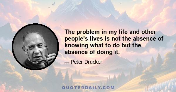 The problem in my life and other people's lives is not the absence of knowing what to do but the absence of doing it.