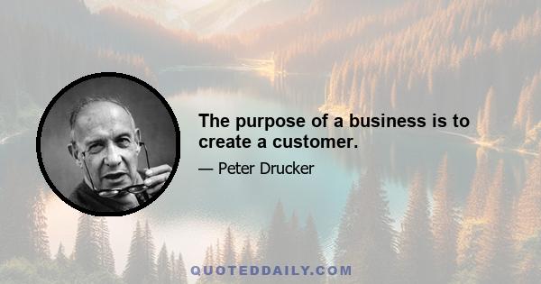 The purpose of a business is to create a customer.