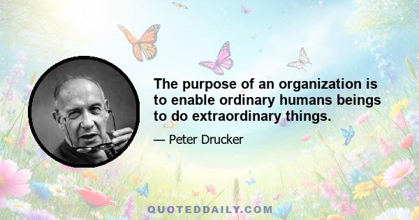 The purpose of an organization is to enable ordinary humans beings to do extraordinary things.