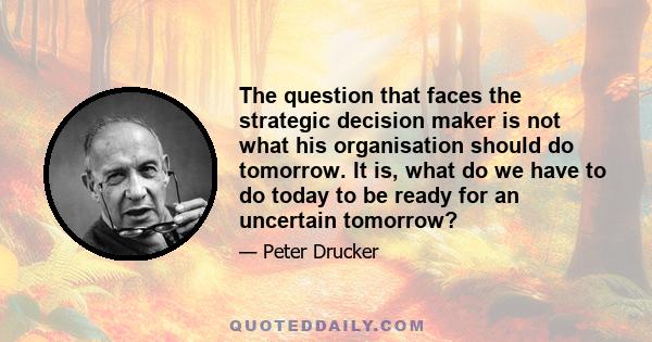 The question that faces the strategic decision maker is not what his organisation should do tomorrow. It is, what do we have to do today to be ready for an uncertain tomorrow?