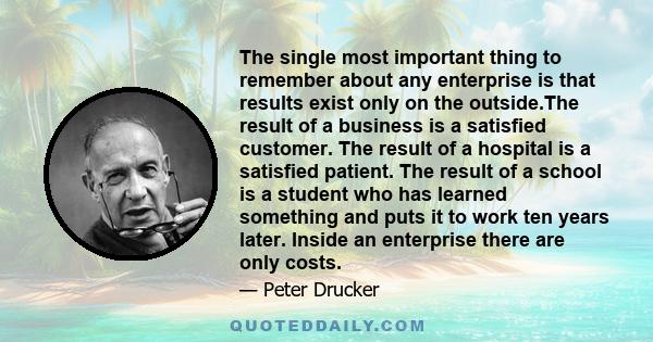 The single most important thing to remember about any enterprise is that results exist only on the outside.The result of a business is a satisfied customer. The result of a hospital is a satisfied patient. The result of 