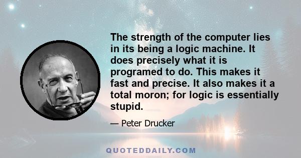 The strength of the computer lies in its being a logic machine. It does precisely what it is programed to do. This makes it fast and precise. It also makes it a total moron; for logic is essentially stupid.