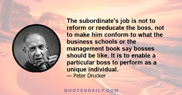 The subordinate's job is not to reform or reeducate the boss, not to make him conform to what the business schools or the management book say bosses should be like. It is to enable a particular boss to perform as a