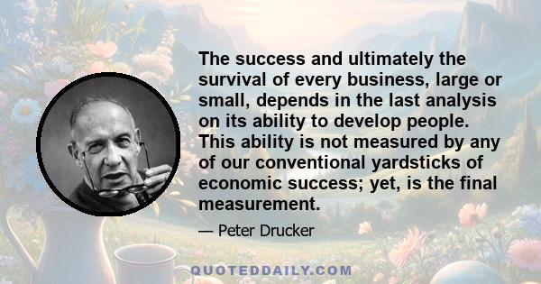 The success and ultimately the survival of every business, large or small, depends in the last analysis on its ability to develop people. This ability is not measured by any of our conventional yardsticks of economic