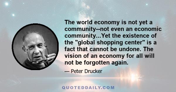 The world economy is not yet a community--not even an economic community...Yet the existence of the global shopping center is a fact that cannot be undone. The vision of an economy for all will not be forgotten again.