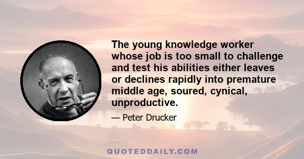 The young knowledge worker whose job is too small to challenge and test his abilities either leaves or declines rapidly into premature middle age, soured, cynical, unproductive.