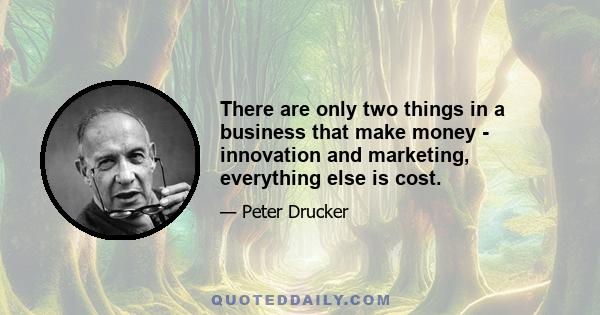 There are only two things in a business that make money - innovation and marketing, everything else is cost.