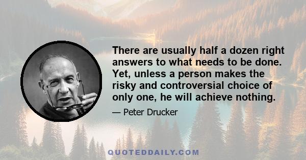 There are usually half a dozen right answers to what needs to be done. Yet, unless a person makes the risky and controversial choice of only one, he will achieve nothing.