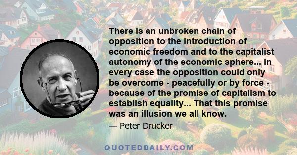 There is an unbroken chain of opposition to the introduction of economic freedom and to the capitalist autonomy of the economic sphere... In every case the opposition could only be overcome - peacefully or by force -