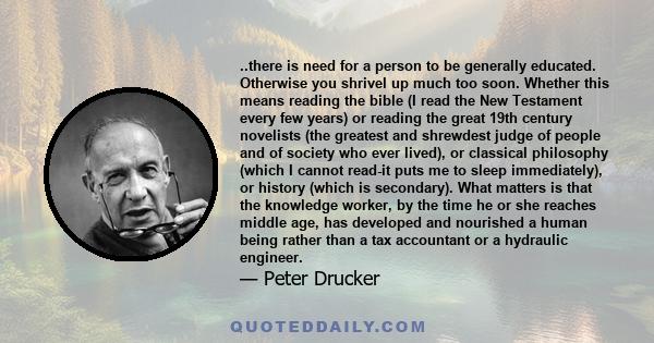 ..there is need for a person to be generally educated. Otherwise you shrivel up much too soon. Whether this means reading the bible (I read the New Testament every few years) or reading the great 19th century novelists