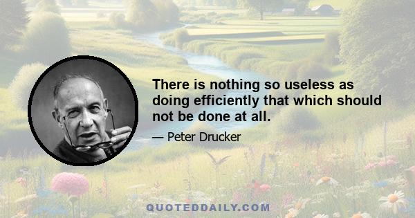 There is nothing so useless as doing efficiently that which should not be done at all.