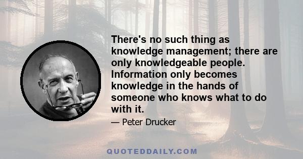 There's no such thing as knowledge management; there are only knowledgeable people. Information only becomes knowledge in the hands of someone who knows what to do with it.