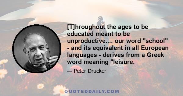 [T]hroughout the ages to be educated meant to be unproductive.... our word school - and its equivalent in all European languages - derives from a Greek word meaning leisure.