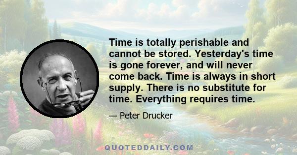 Time is totally perishable and cannot be stored. Yesterday's time is gone forever, and will never come back. Time is always in short supply. There is no substitute for time. Everything requires time.