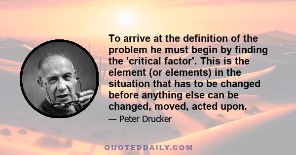 To arrive at the definition of the problem he must begin by finding the 'critical factor'. This is the element (or elements) in the situation that has to be changed before anything else can be changed, moved, acted upon.