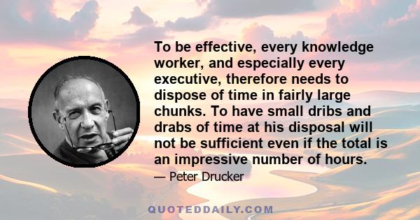 To be effective, every knowledge worker, and especially every executive, therefore needs to dispose of time in fairly large chunks. To have small dribs and drabs of time at his disposal will not be sufficient even if