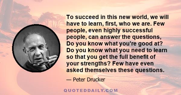 To succeed in this new world, we will have to learn, first, who we are. Few people, even highly successful people, can answer the questions, Do you know what you're good at? Do you know what you need to learn so that