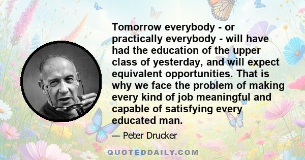 Tomorrow everybody - or practically everybody - will have had the education of the upper class of yesterday, and will expect equivalent opportunities. That is why we face the problem of making every kind of job