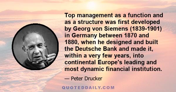 Top management as a function and as a structure was first developed by Georg von Siemens (1839-1901) in Germany between 1870 and 1880, when he designed and built the Deutsche Bank and made it, within a very few years,