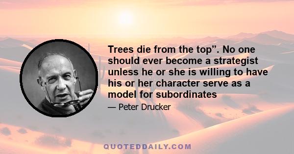 Trees die from the top”. No one should ever become a strategist unless he or she is willing to have his or her character serve as a model for subordinates