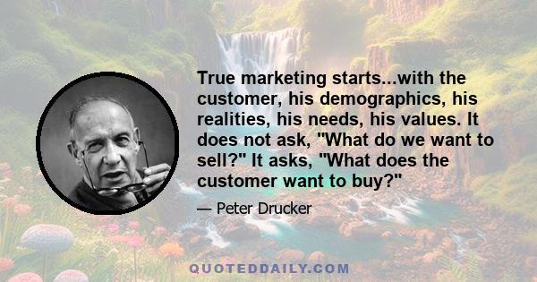 True marketing starts...with the customer, his demographics, his realities, his needs, his values. It does not ask, What do we want to sell? It asks, What does the customer want to buy?