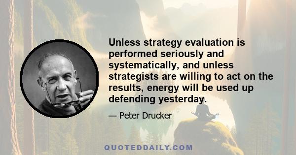 Unless strategy evaluation is performed seriously and systematically, and unless strategists are willing to act on the results, energy will be used up defending yesterday.