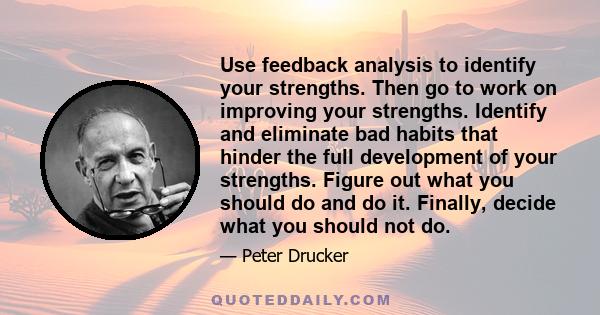 Use feedback analysis to identify your strengths. Then go to work on improving your strengths. Identify and eliminate bad habits that hinder the full development of your strengths. Figure out what you should do and do