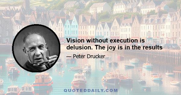 Vision without execution is delusion. The joy is in the results