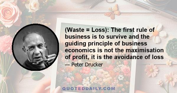 (Waste = Loss): The first rule of business is to survive and the guiding principle of business economics is not the maximisation of profit, it is the avoidance of loss