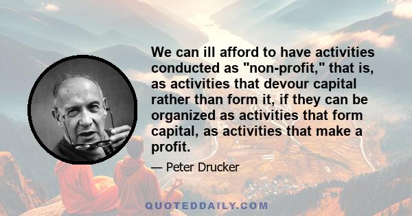 We can ill afford to have activities conducted as non-profit, that is, as activities that devour capital rather than form it, if they can be organized as activities that form capital, as activities that make a profit.