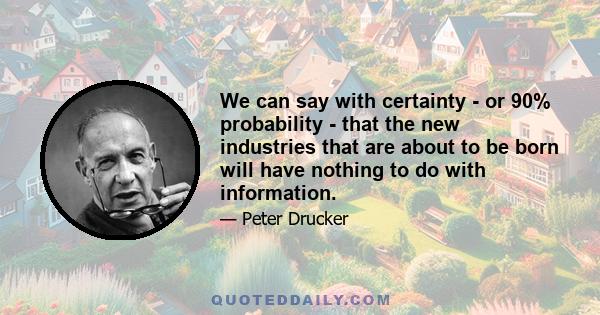 We can say with certainty - or 90% probability - that the new industries that are about to be born will have nothing to do with information.