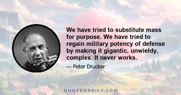 We have tried to substitute mass for purpose. We have tried to regain military potency of defense by making it gigantic, unwieldy, complex. It never works.