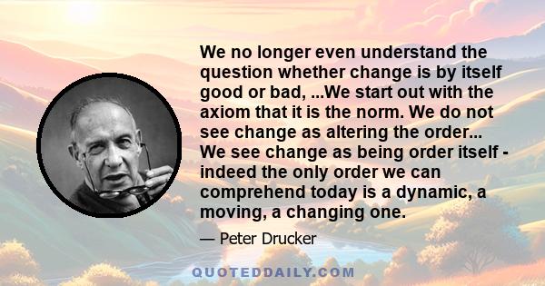 We no longer even understand the question whether change is by itself good or bad, ...We start out with the axiom that it is the norm. We do not see change as altering the order... We see change as being order itself -