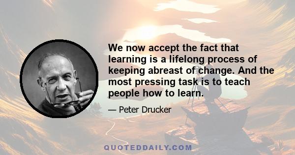 We now accept the fact that learning is a lifelong process of keeping abreast of change. And the most pressing task is to teach people how to learn.