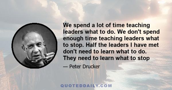 We spend a lot of time teaching leaders what to do. We don't spend enough time teaching leaders what to stop. Half the leaders I have met don't need to learn what to do. They need to learn what to stop