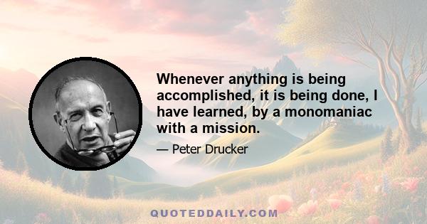 Whenever anything is being accomplished, it is being done, I have learned, by a monomaniac with a mission.