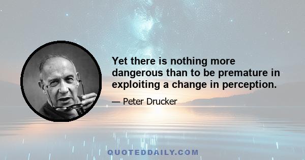 Yet there is nothing more dangerous than to be premature in exploiting a change in perception.