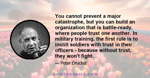 You cannot prevent a major catastrophe, but you can build an organization that is battle-ready, where people trust one another. In military training, the first rule is to instill soldiers with trust in their officers -