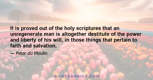 It is proved out of the holy scriptures that an unregenerate man is altogether destitute of the power and liberty of his will, in those things that pertain to faith and salvation.