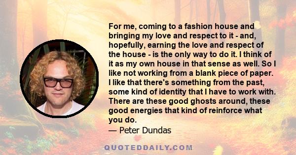 For me, coming to a fashion house and bringing my love and respect to it - and, hopefully, earning the love and respect of the house - is the only way to do it. I think of it as my own house in that sense as well. So I