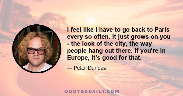 I feel like I have to go back to Paris every so often. It just grows on you - the look of the city, the way people hang out there. If you're in Europe, it's good for that.