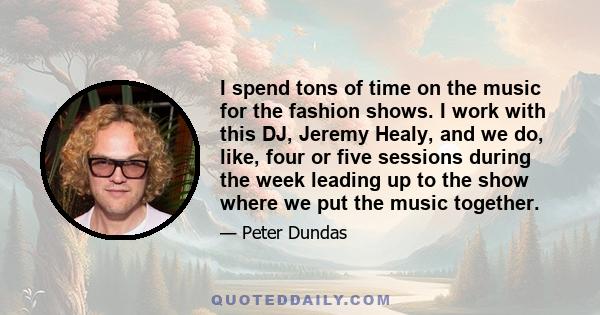 I spend tons of time on the music for the fashion shows. I work with this DJ, Jeremy Healy, and we do, like, four or five sessions during the week leading up to the show where we put the music together.