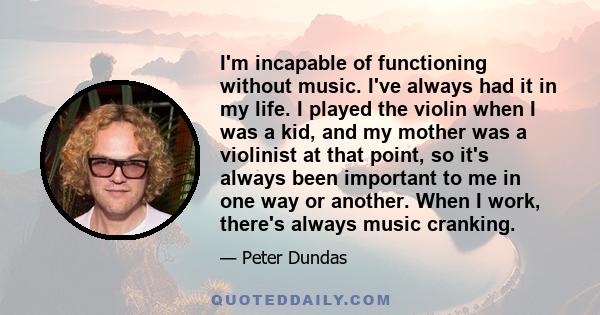 I'm incapable of functioning without music. I've always had it in my life. I played the violin when I was a kid, and my mother was a violinist at that point, so it's always been important to me in one way or another.