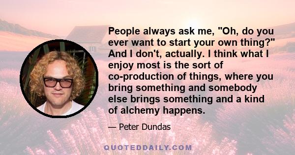 People always ask me, Oh, do you ever want to start your own thing? And I don't, actually. I think what I enjoy most is the sort of co-production of things, where you bring something and somebody else brings something