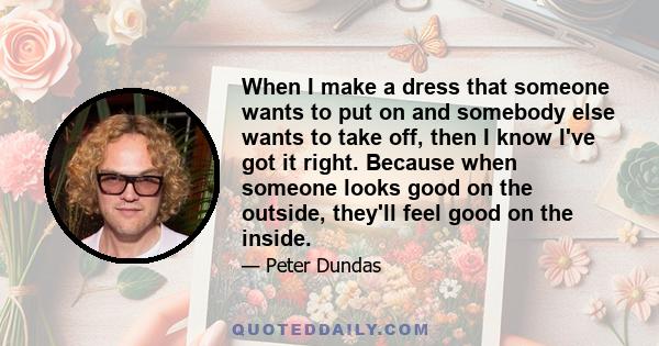 When I make a dress that someone wants to put on and somebody else wants to take off, then I know I've got it right. Because when someone looks good on the outside, they'll feel good on the inside.