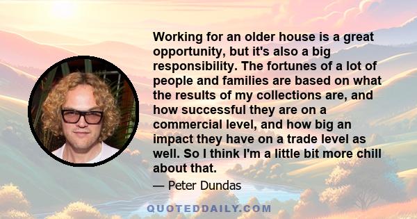 Working for an older house is a great opportunity, but it's also a big responsibility. The fortunes of a lot of people and families are based on what the results of my collections are, and how successful they are on a