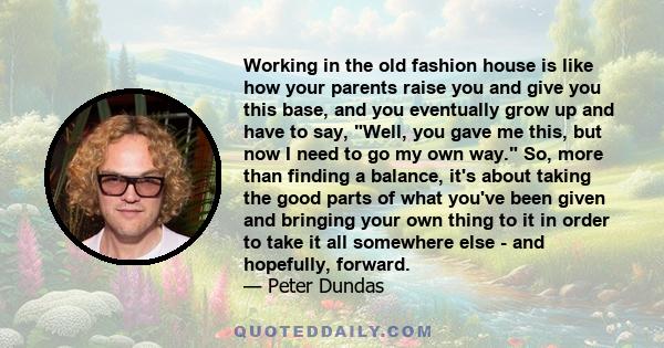 Working in the old fashion house is like how your parents raise you and give you this base, and you eventually grow up and have to say, Well, you gave me this, but now I need to go my own way. So, more than finding a