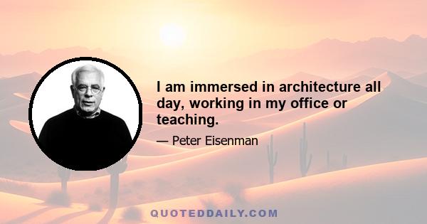 I am immersed in architecture all day, working in my office or teaching.